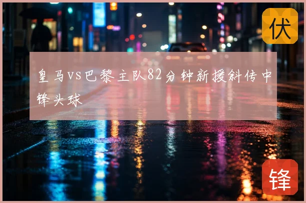 皇马vs巴黎主队82分钟新援斜传中锋头球