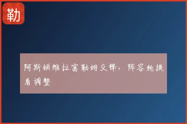 阿斯顿维拉富勒姆交锋,阵容轮换看调整